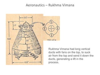 Rukhma Vimana had long vertical
ducts with fans on the top, to suck
air from the top and send it down the
ducts, generating a lift in the
process.
Aeronautics – Rukhma Vimana
 