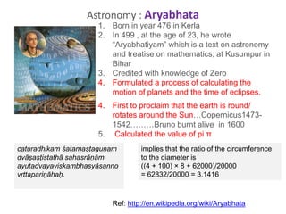 1. Born in year 476 in Kerla
2. In 499 , at the age of 23, he wrote
“Aryabhatiyam” which is a text on astronomy
and treatise on mathematics, at Kusumpur in
Bihar
3. Credited with knowledge of Zero
4. Formulated a process of calculating the
motion of planets and the time of eclipses.
4. First to proclaim that the earth is round/
rotates around the Sun…Copernicus1473-
1542………Bruno burnt alive in 1600
5. Calculated the value of pi π
Astronomy : Aryabhata
caturadhikam śatamaṣṭaguṇam
dvāṣaṣṭistathā sahasrāṇām
ayutadvayaviṣkambhasyāsanno
vṛttapariṇāhaḥ.
implies that the ratio of the circumference
to the diameter is
((4 + 100) × 8 + 62000)/20000
= 62832/20000 = 3.1416
Ref: http://en.wikipedia.org/wiki/Aryabhata
 