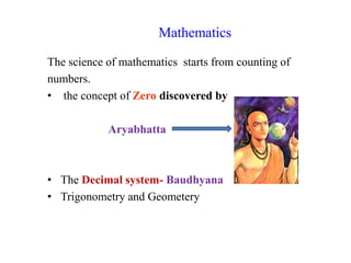 Mathematics
The science of mathematics starts from counting of
numbers.
• the concept of Zero discovered by
Aryabhatta
• The Decimal system- Baudhyana
• Trigonometry and Geometery
 