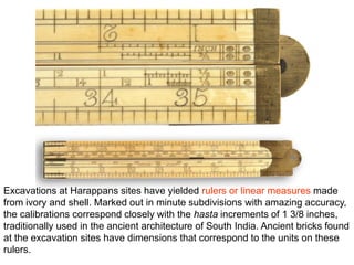 Excavations at Harappans sites have yielded rulers or linear measures made
from ivory and shell. Marked out in minute subdivisions with amazing accuracy,
the calibrations correspond closely with the hasta increments of 1 3/8 inches,
traditionally used in the ancient architecture of South India. Ancient bricks found
at the excavation sites have dimensions that correspond to the units on these
rulers.
 