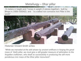 Historian Vincent Smith writes
“While we marveled at the skill shown by ancient artificers in forging the great
mass of Delhi pillar, we must give a still greater measure of admiration to the
forgotten craftsmen, who dealt so successfully in producing the still more
ponderous iron mass of the Dhar pillar monument”.
14 meters in height and 7 tones in weight (3 pieces together), built by
Bhoja in (1000-1055AD) and “is a tallest non corrosive Iron Pillar in the
world”
Metallurgy – Dhar pillar
 