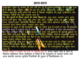 धनुर्-बाि, भाला या िलवार की बाि नह ं कर रहे हैं। इसका आववष्कार िो भारि में हुआ
ह है लेककन हम आग्नेय अस्रों की बाि कर रहे हैं। आग्नेयास्र, वरुिास्र, पाशुपिास्र,
सपािस्र, ब्रह्मास्र आदि अनेक ऐसे अस्र हैं स्जसका आधुतनक रूप बंिूक, मशीनगन, िोप,
र्मसाइल, ववर्ैल गैस िथा परमािु अस्र हैं।
वेि और पुरािों में तनम्न अस्रों का वििन र्मलिा है:- इन्र अस्र, आग्नेय अस्र, वरुि
अस्र, नाग अस्र, नाग पाशा, वायु अस्र, सूयि अस्र, चिुदििश अस्र, वज्र अस्र, मोदहनी
अस्र, त्वाश्िर अस्र, सम्मोहन/ प्रमोहना अस्र, पवििा अस्र, ब्रह्मास्र, ब्रह्मर्सर्ाि अस्र,
नारायिा अस्र, वैष्िव अस्र, पाशुपि अस्र आदि।
महाभारि के युद्ध में कई प्रलयकार अस्रों का प्रयोग हुआ है। उसमें से एक था ब्रह्मास्र।
आधुतनक काल में परमािु बम के जनक जे. रॉबटि ओपनहाइमर ने गीिा और महाभारि
का गहन अध्ययन ककया। उन्होंने महाभारि में बिाए गए ब्रह्मास्र की संहारक क्षमिा पर
शोध ककया और अपने र्मशन को नाम दिया दितनट (त्ररिेव)। रॉबटि के नेिृत्व में 1939 से
1945 के बीच वैज्ञातनकों की एक ट म ने यह कायि ककया। 16 जुलाई 1945 को इसका
पहला परमािु पर क्षि ककया गया।
परमािु र्सद्धांि और अस्र के जनक जॉन डाल्टन को माना जािा है, लेककन उनसे भी
2,500 वर्ि पूवि ऋवर् किाि ने वेिों में र्लखे सूरों के आधार पर परमािु र्सद्धांि का
प्रतिपािन ककया था। भारिीय इतिहास में ऋवर् किाि को परमािुशास्र का जनक माना
जािा है।
आचायि किाि ने बिाया कक रव्य के परमािु होिे हैं। किाि प्रभास िीथि में रहिे थे।
ववख्याि इतिहासज्ञ ट एन कोलेबु्रक ने र्लखा है कक अिुशास्र में आचायि किाि िथा
अन्य भारिीय शास्रज्ञ यूरोपीय वैज्ञातनकों की िुलना में ववश्वववख्याि थे।
अस्र-शस्र
 