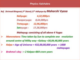 Physics: Kalchakra
Ref. Shrimad Bhagwat,3rd Skand,11th Adhyaya by Maharshi Vyasa
Kaliyuga: 4,32,000yrs
Dwaparyuga: 8,64,000yrs
Tretayuga : 12,96,000yrs
Satayuga : 17,28,000yrs
Mahayug: consisting of all above 4 Yugas
➢ Manvnatara: Time taken by Sun to complete one revolution
around centre of Milky way –Galaxy =30,84,48,000 years
➢ Kalpa = Age of Universe = 432,00,00,000 years = 1000
mahayugas
➢ Brahma’s day : = 2 Kalpas=864 crore years
 