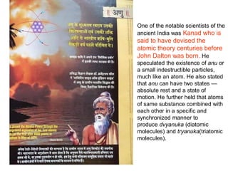 One of the notable scientists of the
ancient India was Kanad who is
said to have devised the
atomic theory centuries before
John Dalton was born. He
speculated the existence of anu or
a small indestructible particles,
much like an atom. He also stated
that anu can have two states —
absolute rest and a state of
motion. He further held that atoms
of same substance combined with
each other in a specific and
synchronized manner to
produce dvyanuka (diatomic
molecules) and tryanuka(triatomic
molecules).
 