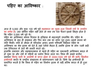 आज से 5,000 और कु छ 100 वर्ि पूवि महाभारि का युद्ध हुआ स्जसमें रथों के उपयोग
का वििन है। जरा सोगचए पदहए नह ं होिे िो क्या रथ चल पािा? इससे र्सद्ध होिा है
कक पदहए 5,000 वर्ि पूवि थे।
पदहए का आववष्कार मानव ववज्ञान के इतिहास में महत्वपूिि उपलस्धध थी। पदहए के
आववष्कार के बाि ह साइकल और किर कार िक का सिर पूरा हुआ। इससे मानव को
गति र्मल । गति से जीवन में पररवििन आया। हमारे पस्श्चमी ववद्वान पदहए के
आववष्कार का श्रेय इराक को िेिे हैं, जहां रेिीले मैिान हैं, जबकक इराक के लोग 19वीं सि
िक रेगगस्िान में ऊं टों की सवार करिे रहे।
हालांकक रामायि और महाभारिकाल से पहले ह पदहए का चमत्कार आववष्कार भारि में
हो चुका था और रथों में पदहयों का प्रयोग ककया जािा था। ववश्व की सबसे प्राचीन
सभ्यिा र्सन्धु घाट के अवशेर्ों से प्राप्ि (ईसा से 3000-1500 वर्ि पूवि की बनी) णखलौना
हाथीगाड़ी भारि के राष्ि य संग्रहालय में प्रमािस्वरूप रखी है। र्सिि यह हाथीगाड़ी ह
प्रमाणिि करिी है कक ववश्व में पदहए का तनमािि इराक में नह ं, बस्ल्क भारि में ह हुआ
था।
पदहए का आववष्कार :
 