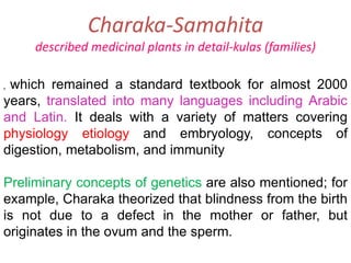 Charaka-Samahita
described medicinal plants in detail-kulas (families)
, which remained a standard textbook for almost 2000
years, translated into many languages including Arabic
and Latin. It deals with a variety of matters covering
physiology etiology and embryology, concepts of
digestion, metabolism, and immunity
Preliminary concepts of genetics are also mentioned; for
example, Charaka theorized that blindness from the birth
is not due to a defect in the mother or father, but
originates in the ovum and the sperm.
 