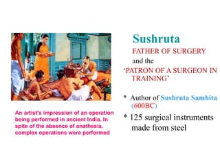 Sushruta
FATHER OF SURGERY
and the
‘PATRON OF A SURGEON IN
TRAINING’
* Author of Sushruta Samhita
(600BC)
* 125 surgical instruments
made from steel
An artist's impression of an operation
being performed in ancient India. In
spite of the absence of anathesia,
complex operations were performed
 