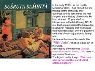 In the early 1990s, as the Health
Minister of Delhi, I had named the first
trauma centre of the city after
Sushruta, who is considered the first
surgeon in the history of medicine. He
lived at least 150 years before
Hippocrates in the 6th Century BC. To
me, Sushruta embodied the knowledge
reservoir in medicine that we Indians
have forgotten about over the past nine
centuries of our subjugation to foreign
rule.
He is also the icon of Ayurveda, the
“Fifth Veda”, which is India’s gift to
the world.
At the lobby of the famous Chicago
Medical School in Illinois, USA, there is
a portrait of Sushruta.
The legend under it says: “The man
who performed the world’s first
cataract surgery.”
 