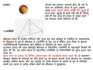 6.बटन : आपको यह जानकर आश्चयि होगा कक शटि के
बटन का आववष्कार भारि में हुआ। इसका
सबसे पहला प्रमाि मोहन जोिड़ो की खुिाई में
प्राप्ि हुआ। खुिाई में बटनें पाई गई हैं। र्सन्धु
नि के पास आज से 2500 से 3000 पहले
यह सभ्यिा अपने अस्स्ित्व में थी।
7.ज्यार्मति :
बौधायन भारि के प्राचीन गणििज्ञ और शुल्व सूर िथा श्रौिसूर के रचतयिा हैं। पाइथागोरस
के र्सद्धांि से पूवि ह बौधायन ने ज्यार्मति के सूर रचे थे लेककन आज ववश्व में यूनानी
ज्यार्मतिशास्री पाइथागोरस और यूस्क्लड के र्सद्धांि ह पढ़ाए जािे हैं।
िरअसल, 2800 वर्ि (800 ईसापूवि) बौधायन ने रेखागणिि, ज्यार्मति के महत्वपूिि तनयमों की
खोज की थी। उस समय भारि में रेखागणिि, ज्यार्मति या त्ररकोिर्मति को शुल्व शास्र कहा
जािा था।
शुल्व शास्र के आधार पर ववववध आकार-प्रकार की यज्ञवेदियां बनाई जािी थीं। िो समकोि
समभुज चौकोन के क्षेरिलों का योग करने पर जो संख्या आएगी उिने क्षेरिल का ‘समकोि’
समभुज चौकोन बनाना और उस आकृ ति का उसके क्षेरिल के समान के वृत्त में पररवििन
करना, इस प्रकार के अनेक कदठन प्रश्नों को बौधायन ने सुलझाया।
 