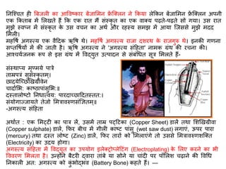 तनस्श्चि ह त्रबजल का आववष्कार बेंजार्मन फ्रें स्क्लन ने ककया लेककन बेंजार्मन फ्रें स्क्लन अपनी
एक ककिाब में र्लखिे हैं कक एक राि मैं संस्कृ ि का एक वाक्य पढ़िे-पढ़िे सो गया। उस राि
मुझे स्वप्न में संस्कृ ि के उस वचन का अथि और रहस्य समझ में आया स्जससे मुझे मिि
र्मल ।
महवर्ि अगस्त्य एक वैदिक ऋवर् थे। महवर्ि अगस्त्य राजा िशरथ के राजगुरु थे। इनकी गिना
सप्िवर्ियों में की जािी है। ऋवर् अगस्त्य ने 'अगस्त्य संदहिा' नामक ग्रंथ की रचना की।
आश्चयिजनक रूप से इस ग्रंथ में ववद्युि उत्पािन से संबंगधि सूर र्मलिे हैं-
संस्थाप्य मृण्मये पारे
िाम्रपरं सुसंस्कृ िम ्।
छाियेस्छछणखग्रीवेन
चािािर्भ: काष्ठापांसुर्भ:॥
िस्िालोष्टो तनधात्वय: पारिाछछादििस्िि:।
संयोगाज्जायिे िेजो र्मरावरुिसंज्ञज्ञिम्॥
-अगस्त्य संदहिा
अथािि : एक र्मट्ट का पार लें, उसमें िाम्र पट्दटका (Copper Sheet) डालें िथा र्शणखग्रीवा
(Copper sulphate) डालें, किर बीच में गील काष्ट पांसु (wet saw dust) लगाएं, ऊपर पारा
(mercury) िथा िस्ि लोष्ट (Zinc) डालें, किर िारों को र्मलाएंगे िो उससे र्मरावरुिशस्क्ि
(Electricity) का उिय होगा।
अगस्त्य संदहिा में ववद्युि का उपयोग इलेक्िोप्लेदटंग (Electroplating) के र्लए करने का भी
वववरि र्मलिा है। उन्होंने बैटर द्वारा िांबे या सोने या चांि पर पॉर्लश चढ़ाने की ववगध
तनकाल अि: अगस्त्य को कुं भोद्भव (Battery Bone) कहिे हैं। —
 