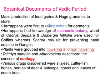 Botanical Documents of Vedic Period
Mass production of food grains & Huge granaries to
store.
•Harrappans were first to utilize cotton for garments
•Harrappans had knowledge of economic botany, wood
of Cedrus deodara & Dalbergia latifolia were used for
Coffins whereas Shorea robusta for preventing bank
erosion in Ganges
•Plants were grouped into flowering and non flowering
•Taittriya samhita and Atharvaveda describerd the
concept of ecology
•Various drugs discovered were silajeet, cuttle-fish
bones, hornes of deer & antelope, corals and leaves of
neem trees.
 