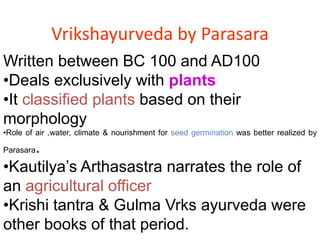 Vrikshayurveda by Parasara
Written between BC 100 and AD100
•Deals exclusively with plants
•It classified plants based on their
morphology
•Role of air ,water, climate & nourishment for seed germination was better realized by
Parasara.
•Kautilya’s Arthasastra narrates the role of
an agricultural officer
•Krishi tantra & Gulma Vrks ayurveda were
other books of that period.
 