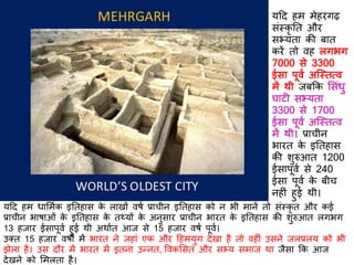 यदि हम धार्मिक इतिहास के लाखों वर्ि प्राचीन इतिहास को न भी मानें िो संस्कृ ि और कई
प्राचीन भार्ाओं के इतिहास के िथ्यों के अनुसार प्राचीन भारि के इतिहास की शुरुआि लगभग
13 हजार ईसापूवि हुई थी अथािि आज से 15 हजार वर्ि पूवि।
उक्ि 15 हजार वर्ों में भारि ने जहां एक और दहमयुग िेखा है िो वह ं उसने जलप्रलय को भी
झेला है। उस िौर में भारि में इिना उन्नि, ववकर्सि और सभ्य समाज था जैसा कक आज
िेखने को र्मलिा है।
यदि हम मेहरगढ़
संस्कृ ति और
सभ्यिा की बाि
करें िो वह लगभग
7000 से 3300
ईसा पूवि अस्स्ित्व
में थी जबकक र्संधु
घाट सभ्यिा
3300 से 1700
ईसा पूवि अस्स्ित्व
में थी। प्राचीन
भारि के इतिहास
की शुरुआि 1200
ईसापूवि से 240
ईसा पूवि के बीच
नह ं हुई थी।
 