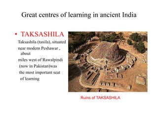 Great centres of learning in ancient India
• TAKSASHILA
Taksashila (taxila), situated
near modern Peshawar ,
about
miles west of Rawalpindi
(now in Pakistan)was
the most important seat
of learning
Ruins of TAKSASHILA
 