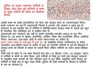 उन्होंने भार्ा को सबसे सुव्यवस्स्थि रूप दिया और संस्कृ ि भार्ा का व्याकरिबद्ध ककया।
इनके व्याकरि का नाम है अष्टाध्यायी स्जसमें 8 अध्याय और लगभग 4 सहस्र सूर हैं।
व्याकरि के इस महनीय ग्रंथ में पाणिनी ने ववभस्क्ि-प्रधान संस्कृ ि भार्ा के 4000 सूर बहुि
ह वैज्ञातनक और िकि र्सद्ध ढंग से संग्रह ि ककए हैं।
अष्टाध्यायी मार व्याकरि ग्रंथ नह ं है। इसमें ित्काल न भारिीय समाज का पूरा गचर
र्मलिा है। उस समय के भूगोल, सामास्जक, आगथिक, र्शक्षा और राजनीतिक जीवन, िाशितनक
गचंिन, खान-पान, रहन-सहन आदि के प्रसंग स्थान-स्थान पर अंककि हैं।
इनका जन्म पंजाब के शालािुला में हुआ था, जो आधुतनक पेशावर (पाककस्िान) के कर ब
ित्काल न उत्तर-पस्श्चम भारि के गांधार में हुआ था। हालांकक पाणिनी के पूवि भी ववद्वानों ने
संस्कृ ि भार्ा को तनयमों में बांधने का प्रयास ककया लेककन पाणिनी का शास्र सबसे प्रर्सद्ध
हुआ।
19वीं सि में यूरोप के एक भार्ा ववज्ञानी फ्रें ज बॉप (14 र्सिंबर 1791- 23 अक्टूबर 1867)
ने पाणिनी के कायों पर शोध ककया। उन्हें पाणिनी के र्लखे हुए ग्रंथों िथा संस्कृ ि व्याकरि
में आधुतनक भार्ा प्रिाल को और पररपक्व करने के सूर र्मले। आधुतनक भार्ा ववज्ञान को
पाणिनी के र्लखे ग्रंथ से बहुि मिि र्मल । िुतनया की सभी भार्ाओं के ववकास में पाणिनी
के ग्रंथ का योगिान है।
िुतनया का पहला व्याकरि पाणिनी ने
र्लखा। 500 ईसा पूवि पाणिनी ने भार्ा
के शुद्ध प्रयोगों की सीमा का तनधािरि
ककया।
 