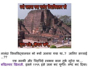 नालंिा ववश्वववद्यालयन को क्यों जलाया गया था..? जातनए सछचाई
...??
एक सनकी और गचड़गचड़े स्वभाव वाला िुकि लूटेरा था....
बस्ख्ियार णखलजी. इसने ११९९ इसे जला कर पूिििः नष्ट कर दिया।
 