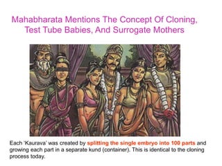 Mahabharata Mentions The Concept Of Cloning,
Test Tube Babies, And Surrogate Mothers
Each ‘Kaurava’ was created by splitting the single embryo into 100 parts and
growing each part in a separate kund (container). This is identical to the cloning
process today.
 