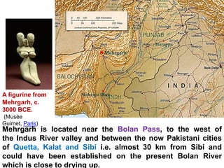 A figurine from
Mehrgarh, c.
3000 BCE.
(Musée
Guimet, Paris)
Mehrgarh is located near the Bolan Pass, to the west of
the Indus River valley and between the now Pakistani cities
of Quetta, Kalat and Sibi i.e. almost 30 km from Sibi and
could have been established on the present Bolan River
which is close to drying up.
 
