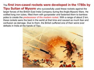 The first iron-cased rockets were developed in the 1780s by
Tipu Sultan of Mysore who successfully used these rockets against the
larger forces of the British East India Company during the Anglo-Mysore Wars. He
crafted long iron tubes, filled them with gunpowder and fastened them to bamboo
poles to create the predecessor of the modern rocket. With a range of about 2 km,
these rockets were the best in the world at that time and caused as much fear and
confusion as damage. Due to them, the British suffered one of their worst ever
defeats in India at the hands of Tipu.
 