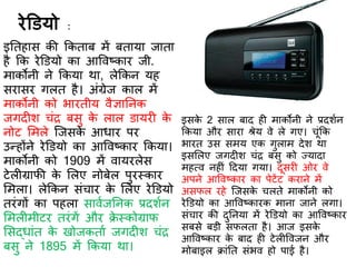 रेडडयो :
इतिहास की ककिाब में बिाया जािा
है कक रेडडयो का आववष्कार जी.
माकोनी ने ककया था, लेककन यह
सरासर गलि है। अंग्रेज काल में
माकोनी को भारिीय वैज्ञातनक
जगि श चंर बसु के लाल डायर के
नोट र्मले स्जसके आधार पर
उन्होंने रेडडयो का आववष्कार ककया।
माकोनी को 1909 में वायरलेस
टेल ग्रािी के र्लए नोबेल पुरस्कार
र्मला। लेककन संचार के र्लए रेडडयो
िरंगों का पहला साविजतनक प्रिशिन
र्मल मीटर िरंगें और िे स्कोग्राि
र्सद्धांि के खोजकिाि जगि श चंर
बसु ने 1895 में ककया था।
इसके 2 साल बाि ह माकोनी ने प्रिशिन
ककया और सारा श्रेय वे ले गए। चूंकक
भारि उस समय एक गुलाम िेश था
इसर्लए जगि श चंर बसु को ज्यािा
महत्व नह ं दिया गया। िूसर ओर वे
अपने आववष्कार का पेटेंट कराने में
असिल रहे स्जसके चलिे माकोनी को
रेडडयो का आववष्कारक माना जाने लगा।
संचार की िुतनया में रेडडयो का आववष्कार
सबसे बड़ी सिलिा है। आज इसके
आववष्कार के बाि ह टेल ववजन और
मोबाइल िांति संभव हो पाई है।
 