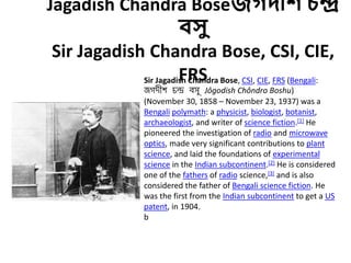 Jagadish Chandra Boseজগদীশ চন্দ্র
বসু
Sir Jagadish Chandra Bose, CSI, CIE,
FRSSir Jagadish Chandra Bose, CSI, CIE, FRS (Bengali:
জগদীশ চন্দ্র বসু Jôgodish Chôndro Boshu)
(November 30, 1858 – November 23, 1937) was a
Bengali polymath: a physicist, biologist, botanist,
archaeologist, and writer of science fiction.[1] He
pioneered the investigation of radio and microwave
optics, made very significant contributions to plant
science, and laid the foundations of experimental
science in the Indian subcontinent.[2] He is considered
one of the fathers of radio science,[3] and is also
considered the father of Bengali science fiction. He
was the first from the Indian subcontinent to get a US
patent, in 1904.
b
 