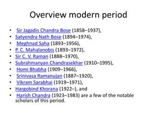 Overview modern period
• Sir Jagadis Chandra Bose (1858–1937),
• Satyendra Nath Bose (1894–1974),
• Meghnad Saha (1893–1956),
• P. C. Mahalanobis (1893–1972),
• Sir C. V. Raman (1888–1970),
• Subrahmanyan Chandrasekhar (1910–1995),
• Homi Bhabha (1909–1966),
• Srinivasa Ramanujan (1887–1920),
• Vikram Sarabhai (1919–1971),
• Hargobind Khorana (1922–), and
• Harish Chandra (1923–1983) are a few of the notable
scholars of this period.
 