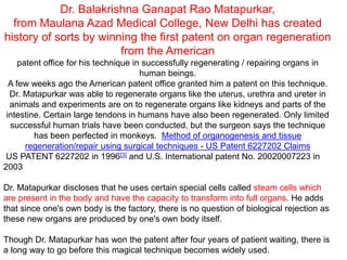 Dr. Balakrishna Ganapat Rao Matapurkar,
from Maulana Azad Medical College, New Delhi has created
history of sorts by winning the first patent on organ regeneration
from the American
patent office for his technique in successfully regenerating / repairing organs in
human beings.
A few weeks ago the American patent office granted him a patent on this technique.
Dr. Matapurkar was able to regenerate organs like the uterus, urethra and ureter in
animals and experiments are on to regenerate organs like kidneys and parts of the
intestine. Certain large tendons in humans have also been regenerated. Only limited
successful human trials have been conducted, but the surgeon says the technique
has been perfected in monkeys. Method of organogenesis and tissue
regeneration/repair using surgical techniques - US Patent 6227202 Claims
US PATENT 6227202 in 1996[3] and U.S. International patent No. 20020007223 in
2003
Dr. Matapurkar discloses that he uses certain special cells called steam cells which
are present in the body and have the capacity to transform into full organs. He adds
that since one's own body is the factory, there is no question of biological rejection as
these new organs are produced by one's own body itself.
Though Dr. Matapurkar has won the patent after four years of patient waiting, there is
a long way to go before this magical technique becomes widely used.
 