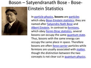 Boson – Satyendranath Bose - Bose-
Einstein Statistics
In particle physics, bosons are particles
which obey Bose-Einstein statistics; they are
named after Satyendra Nath Bose and
Albert Einstein. In contrast to fermions,
which obey Fermi-Dirac statistics, several
bosons can occupy the same quantum state.
Thus, bosons with the same energy can
occupy the same place in space. Therefore
bosons are often force carrier particles while
fermions are usually associated with matter,
though the distinction between the two
concepts is not clear cut in quantum physics.
 
