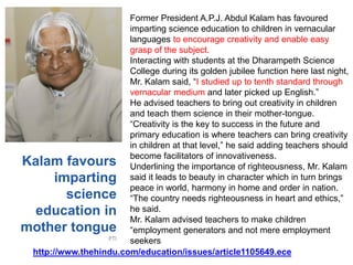 Kalam favours
imparting
science
education in
mother tongue
PTI
Former President A.P.J. Abdul Kalam has favoured
imparting science education to children in vernacular
languages to encourage creativity and enable easy
grasp of the subject.
Interacting with students at the Dharampeth Science
College during its golden jubilee function here last night,
Mr. Kalam said, “I studied up to tenth standard through
vernacular medium and later picked up English.”
He advised teachers to bring out creativity in children
and teach them science in their mother-tongue.
“Creativity is the key to success in the future and
primary education is where teachers can bring creativity
in children at that level,” he said adding teachers should
become facilitators of innovativeness.
Underlining the importance of righteousness, Mr. Kalam
said it leads to beauty in character which in turn brings
peace in world, harmony in home and order in nation.
“The country needs righteousness in heart and ethics,”
he said.
Mr. Kalam advised teachers to make children
“employment generators and not mere employment
seekers
http://www.thehindu.com/education/issues/article1105649.ece
 