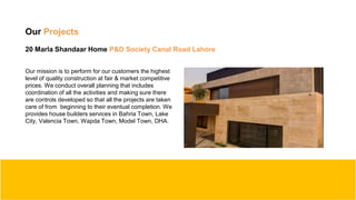 Our Projects
20 Marla Shandaar Home P&D Society Canal Road Lahore
Our mission is to perform for our customers the highest
level of quality construction at fair & market competitive
prices. We conduct overall planning that includes
coordination of all the activities and making sure there
are controls developed so that all the projects are taken
care of from beginning to their eventual completion. We
provides house builders services in Bahria Town, Lake
City, Valencia Town, Wapda Town, Model Town, DHA.
 