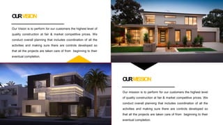 OURVISION
Our Vision is to perform for our customers the highest level of
quality construction at fair & market competitive prices. We
conduct overall planning that includes coordination of all the
activities and making sure there are controls developed so
that all the projects are taken care of from beginning to their
eventual completion.
OURMISSION
Our mission is to perform for our customers the highest level
of quality construction at fair & market competitive prices. We
conduct overall planning that includes coordination of all the
activities and making sure there are controls developed so
that all the projects are taken care of from beginning to their
eventual completion.
 