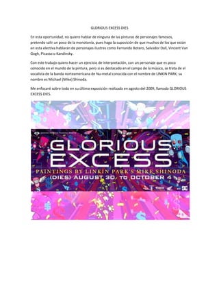 GLORIOUS EXCESS DIES

En esta oportunidad, no quiero hablar de ninguna de las pinturas de personajes famosos,
pretendo salir un poco de la monotonía, pues hago la suposición de que muchos de los que están
en esta electiva hablaran de personajes ilustres como Fernando Botero, Salvador Dalí, Vincent Van
Gogh, Picasso o Kandinsky.

Con este trabajo quiero hacer un ejercicio de interpretación, con un personaje que es poco
conocido en el mundo de la pintura, pero si es destacado en el campo de la música, se trata de el
vocalista de la banda norteamericana de Nu-metal conocida con el nombre de LINKIN PARK; su
nombre es Michael (Mike) Shinoda.

Me enfocaré sobre todo en su última exposición realizada en agosto del 2009, llamada GLORIOUS
EXCESS DIES.
 