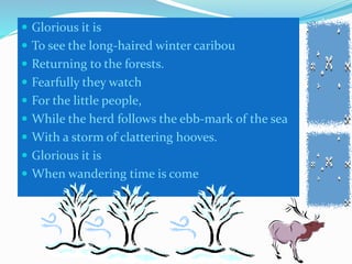  Glorious it is
To see the long-haired winter caribou
Returning to the forests.
Fearfully they watch
For the little people,
While the herd follows the ebb-mark of the sea
With a storm of clattering hooves.
Glorious it is
When wandering time is come