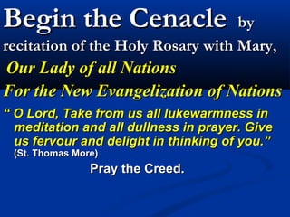 Begin the Cenacle                  by
recitation of the Holy Rosary with Mary,
Our Lady of all Nations
For the New Evangelization of Nations
“ O Lord, Take from us all lukewarmness in
  meditation and all dullness in prayer. Give
  us fervour and delight in thinking of you.”
 (St. Thomas More)
                Pray the Creed.
 