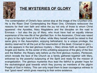 THE MYSTERIES OF GLORY The contemplation of Christ's face cannot stop at the image of the Crucified One. He is the Risen One! Contemplating the Risen One, Christians rediscover the reasons for their own faith and relive the joy not only of those to whom Christ appeared –the Apostles, Mary Magdalene and the disciples on the road to Emmaus – but also the joy of Mary, who must have had an equally intense experience of the new life of her glorified Son. In the Ascension, Christ was raised in glory to the right hand of the Father, while Mary herself would be raised to that same glory in the Assumption, enjoying beforehand, by a unique privilege, the destiny reserved for all the just at the resurrection of the dead. Crowned in glory – as she appears in the last glorious mystery – Mary shines forth as Queen of the Angels and Saints. At the center of this unfolding sequence of the glory of the Son and the Mother, the Rosary sets before us the third glorious mystery. Pentecost, which reveals the face of the Church as a family gathered together with Mary, enlivened by the powerful outpouring of the Spirit and ready for the mission of evangelization. The glorious mysteries thus lead the faithful to greater hope for the eschatological goal towards which they journey as members of the pilgrim People of God in history. This can only impel them to bear courageous witness to that &quot;good news&quot; which gives meaning to their entire existence. 