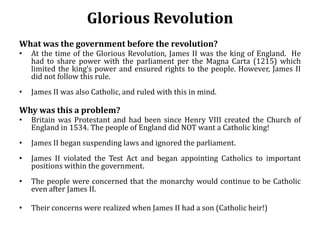 Glorious Revolution
What was the government before the revolution?
• At the time of the Glorious Revolution, James II was the king of England. He
had to share power with the parliament per the Magna Carta (1215) which
limited the king’s power and ensured rights to the people. However, James II
did not follow this rule.
• James II was also Catholic, and ruled with this in mind.
Why was this a problem?
• Britain was Protestant and had been since Henry VIII created the Church of
England in 1534. The people of England did NOT want a Catholic king!
• James II began suspending laws and ignored the parliament.
• James II violated the Test Act and began appointing Catholics to important
positions within the government.
• The people were concerned that the monarchy would continue to be Catholic
even after James II.
• Their concerns were realized when James II had a son (Catholic heir!)
 