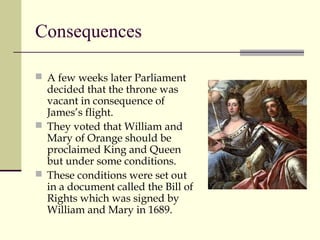 Consequences
 A few weeks later Parliament
decided that the throne was
vacant in consequence of
James’s flight.
 They voted that William and
Mary of Orange should be
proclaimed King and Queen
but under some conditions.
 These conditions were set out
in a document called the Bill of
Rights which was signed by
William and Mary in 1689.
 