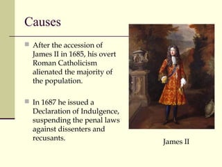 Causes
 After the accession of
James II in 1685, his overt
Roman Catholicism
alienated the majority of
the population.
 In 1687 he issued a
Declaration of Indulgence,
suspending the penal laws
against dissenters and
recusants.
James II
 