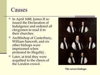 Causes
 In April 1688, James II re-
issued the Declaration of
Indulgence and ordered all
clergymen to read it in
their churches.
 Archbishop of Canterbury,
William Sancroft, and six
other bishops were
imprisoned when
protested its illegality .
 Later, at trial they were
acquitted to the cheers of
the London crowd.
The seven bishops
 