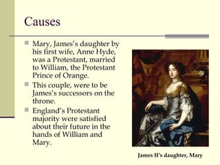 Causes
 Mary, James’s daughter by
his first wife, Anne Hyde,
was a Protestant, married
to William, the Protestant
Prince of Orange.
 This couple, were to be
James’s successors on the
throne.
 England’s Protestant
majority were satisfied
about their future in the
hands of William and
Mary.
James II’s daughter, Mary
 