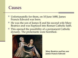 Causes
 Unfortunatelly for them, on 10 June 1688, James
Francis Edward was born.
 He was the son of James II and his second wife Mary
Beatrice and was baptized into Roman Catholic faith.
 This opened the possibility of a permanent Catholic
dynasty. The protestants were horrified.
Mary Beatrice and her son
James Francis Edward
 