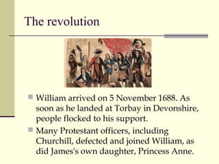 The revolution
 William arrived on 5 November 1688. As
soon as he landed at Torbay in Devonshire,
people flocked to his support.
 Many Protestant officers, including
Churchill, defected and joined William, as
did James's own daughter, Princess Anne.
 