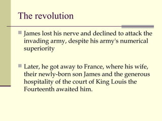 The revolution
 James lost his nerve and declined to attack the
invading army, despite his army's numerical
superiority
 Later, he got away to France, where his wife,
their newly-born son James and the generous
hospitality of the court of King Louis the
Fourteenth awaited him.
 