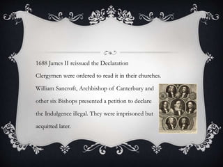 1688 James II reissued the Declaration
Clergymen were ordered to read it in their churches.
William Sancroft, Archbishop of Canterbury and
other six Bishops presented a petition to declare
the Indulgence illegal. They were imprisoned but
acquitted later.
 