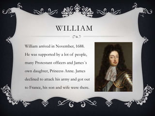 WILLIAM
William arrived in November, 1688.
He was supported by a lot of people,
many Protestant officers and James´s
own daughter, Princess Anne. James
declined to attack his army and got out
to France, his son and wife were there.
 