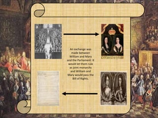 An exchange was
made between
William and Mary
and the Parliament: It
would let them rule
as joint monarchs
and William and
Mary would pass the
Bill of Rights.
 