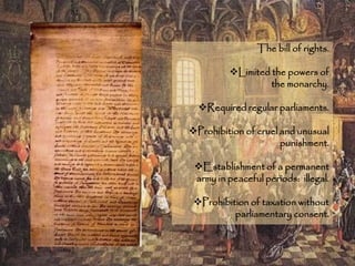 The bill of rights.
Limited the powers of
the monarchy.
Required regular parliaments.
Prohibition of cruel and unusual
punishment.
Establishment of a permanent
army in peaceful periods: illegal.
Prohibition of taxation without
parliamentary consent.
 