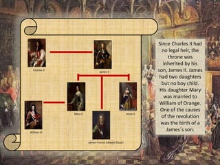 Charles II
James II
William III
Mary II Anne II
James Francis Edward Stuart
Since Charles II had
no legal heir, the
throne was
inherited by his
son, James II. James
had two daughters
but no boy child.
His daughter Mary
was married to
William of Orange.
One of the causes
of the revolution
was the birth of a
James´s son.