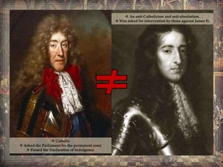  Catholic
Asked the Parliament for the permanent army
Passed the Declaration of Indulgence.
An anti-Catholicism and anti-absolutism.
Was asked for intervention by those against James II.