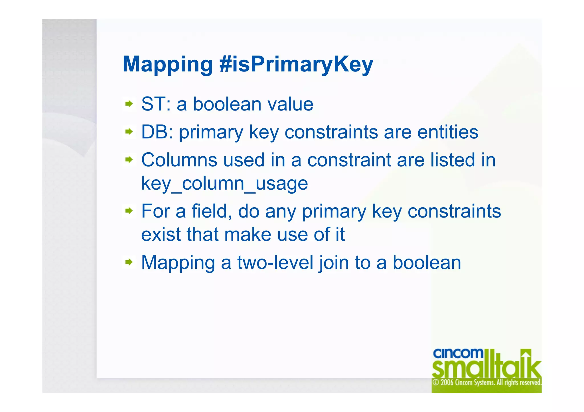 Mapping #isPrimaryKey
ST: a boolean value
DB: primary key constraints are entities
Columns used in a constraint are listed in
key_column_usage
For a field, do any primary key constraints
exist that make use of it
Mapping a two-level join to a boolean
 